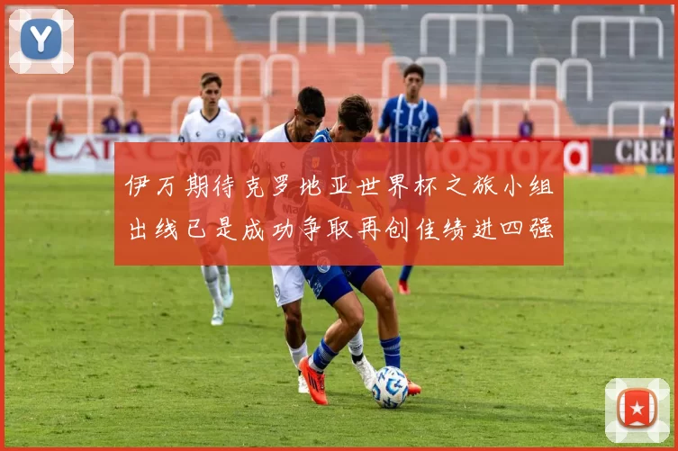 伊万期待克罗地亚世界杯之旅小组出线已是成功争取再创佳绩进四强