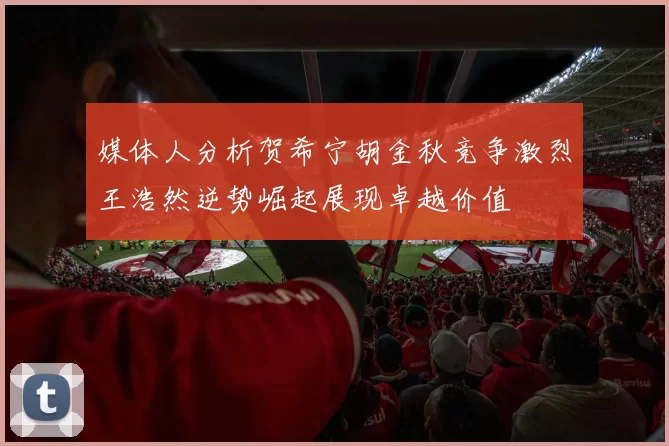 媒体人分析贺希宁胡金秋竞争激烈王浩然逆势崛起展现卓越价值
