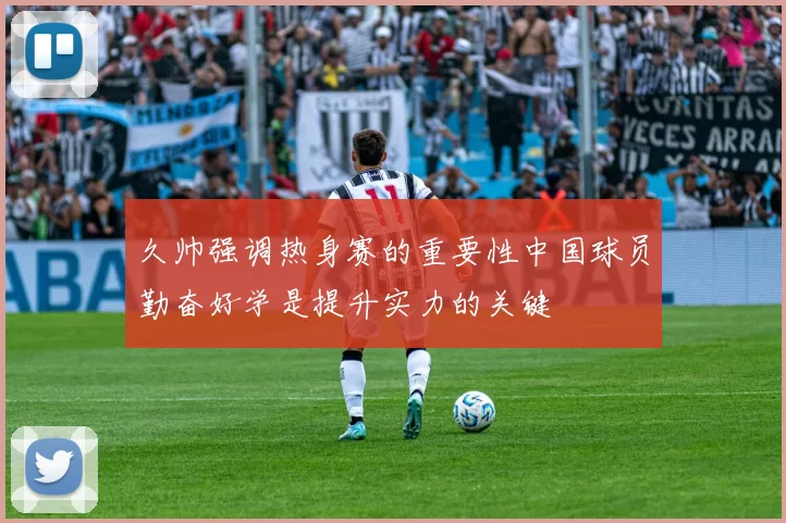 久帅强调热身赛的重要性中国球员勤奋好学是提升实力的关键