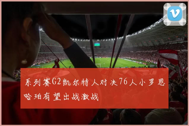 系列赛G2凯尔特人对决76人小罗恩哈珀有望出战激战