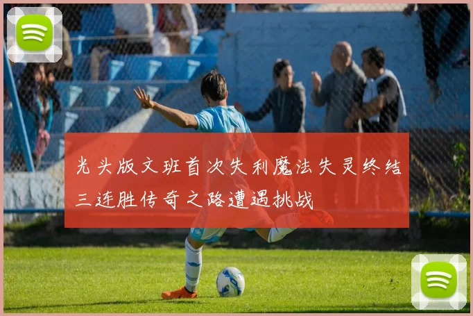 光头版文班首次失利魔法失灵终结三连胜传奇之路遭遇挑战