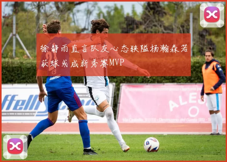 徐静雨直言队友心态狭隘杨瀚森若获球或成新秀赛MVP