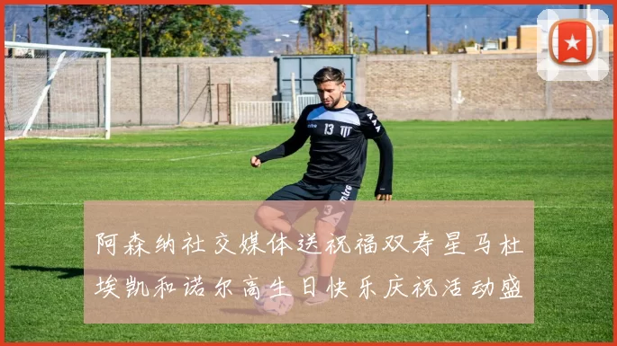 阿森纳社交媒体送祝福双寿星马杜埃凯和诺尔高生日快乐庆祝活动盛大开启