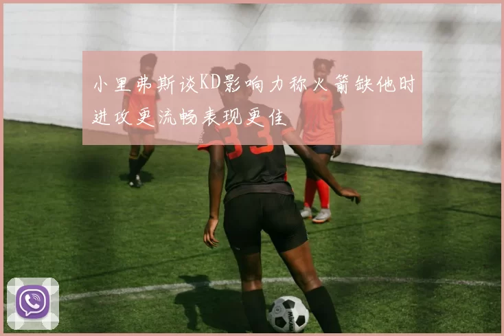 小里弗斯谈KD影响力称火箭缺他时进攻更流畅表现更佳