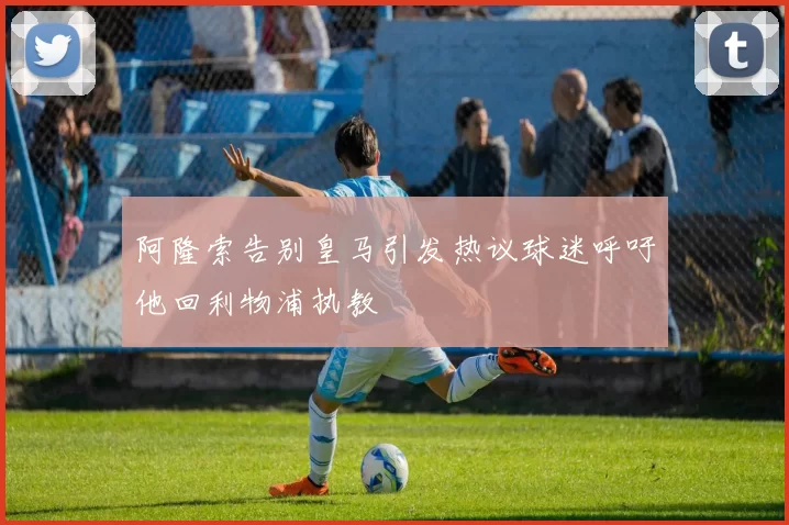 阿隆索告别皇马引发热议球迷呼吁他回利物浦执教