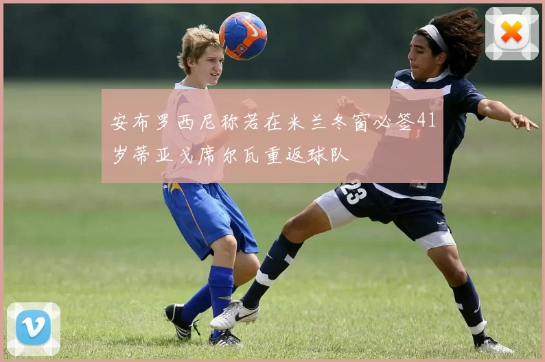 安布罗西尼称若在米兰冬窗必签41岁蒂亚戈席尔瓦重返球队