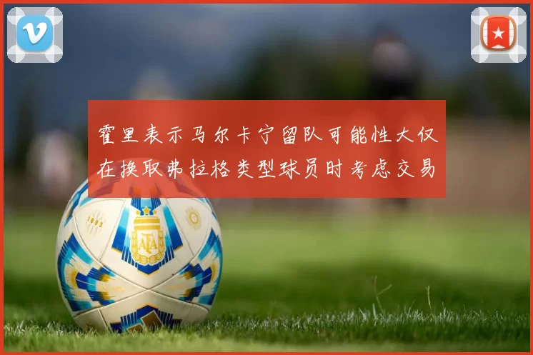 霍里表示马尔卡宁留队可能性大仅在换取弗拉格类型球员时考虑交易
