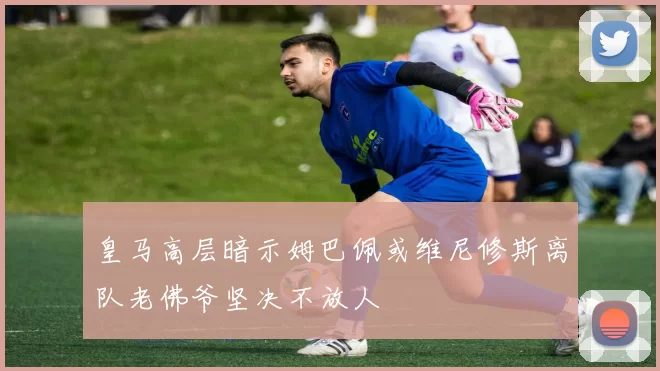 皇马高层暗示姆巴佩或维尼修斯离队老佛爷坚决不放人