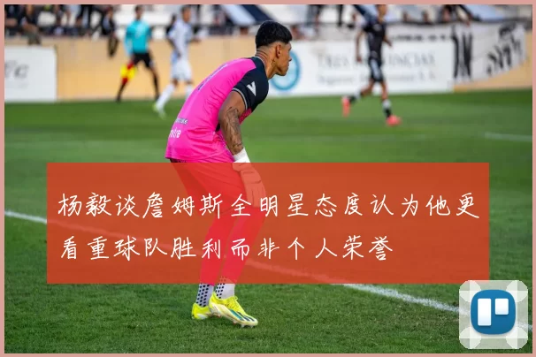 杨毅谈詹姆斯全明星态度认为他更看重球队胜利而非个人荣誉