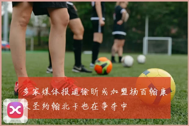 多家媒体报道徐昕或加盟杨百翰康大圣约翰北卡也在争夺中