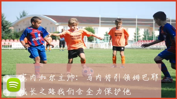 塞内加尔主帅：马内将引领姆巴耶成长之路我们会全力保护他