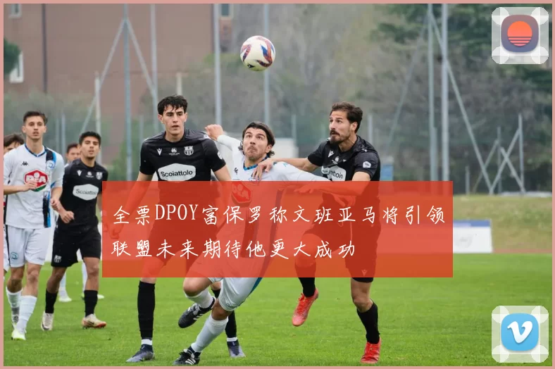 全票DPOY富保罗称文班亚马将引领联盟未来期待他更大成功