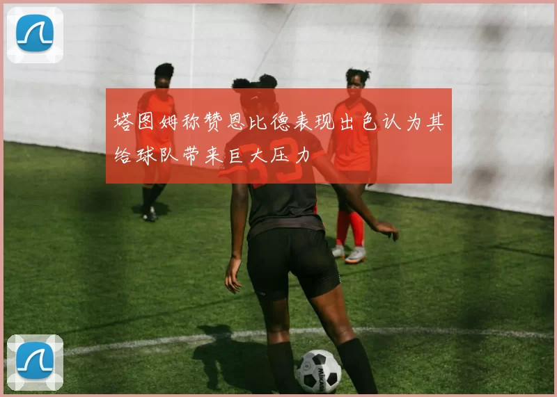 塔图姆称赞恩比德表现出色认为其给球队带来巨大压力