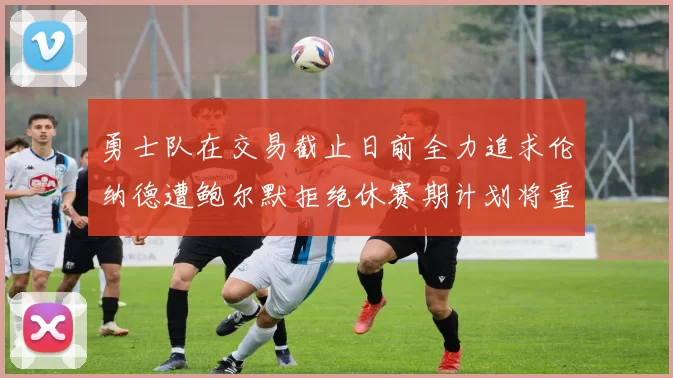 勇士队在交易截止日前全力追求伦纳德遭鲍尔默拒绝休赛期计划将重启谈判