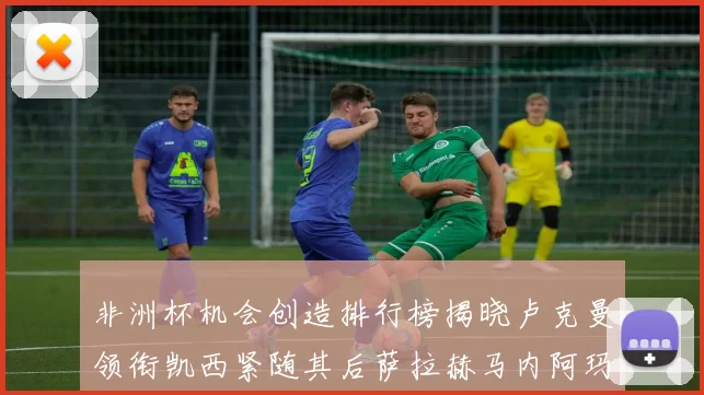非洲杯机会创造排行榜揭晓卢克曼领衔凯西紧随其后萨拉赫马内阿玛德跻身前五