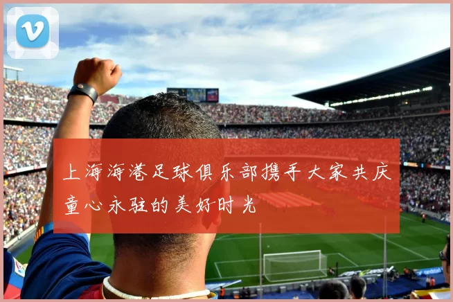 上海海港足球俱乐部携手大家共庆童心永驻的美好时光