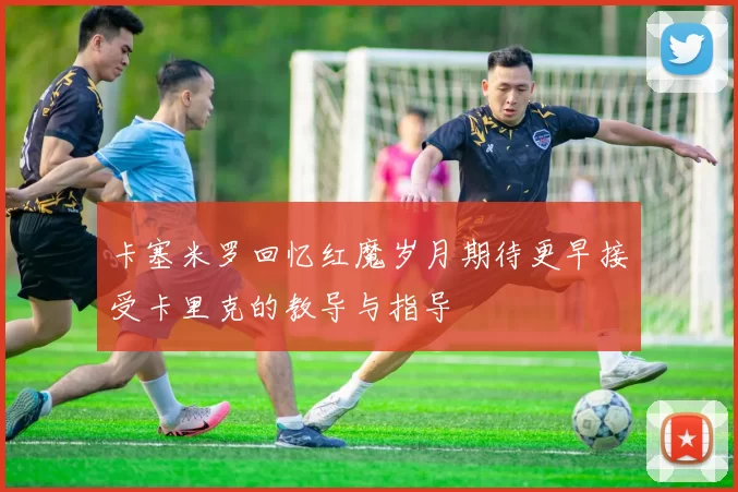 卡塞米罗回忆红魔岁月期待更早接受卡里克的教导与指导