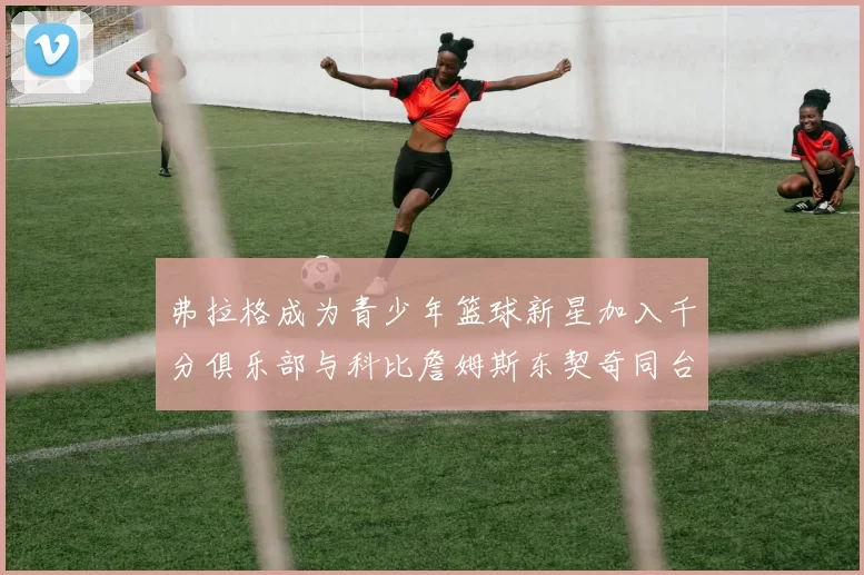 弗拉格成为青少年篮球新星加入千分俱乐部与科比詹姆斯东契奇同台竞技