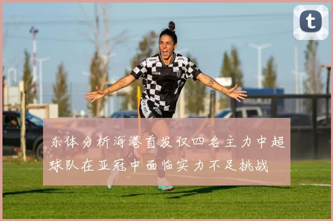 东体分析海港首发仅四名主力中超球队在亚冠中面临实力不足挑战