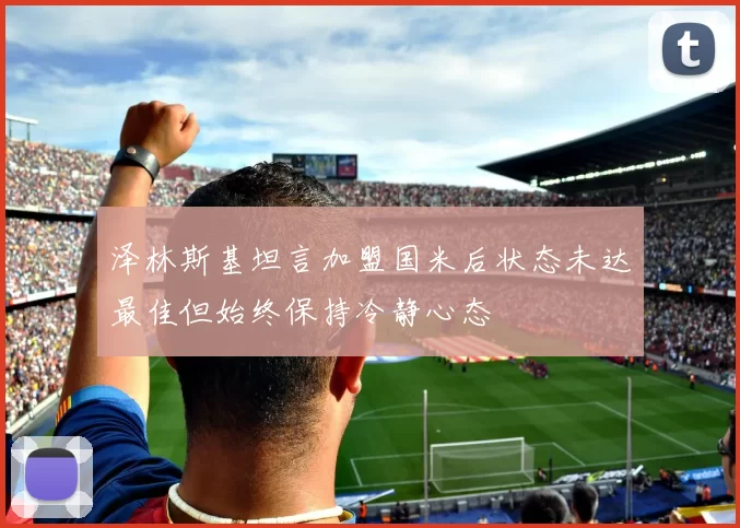 泽林斯基坦言加盟国米后状态未达最佳但始终保持冷静心态