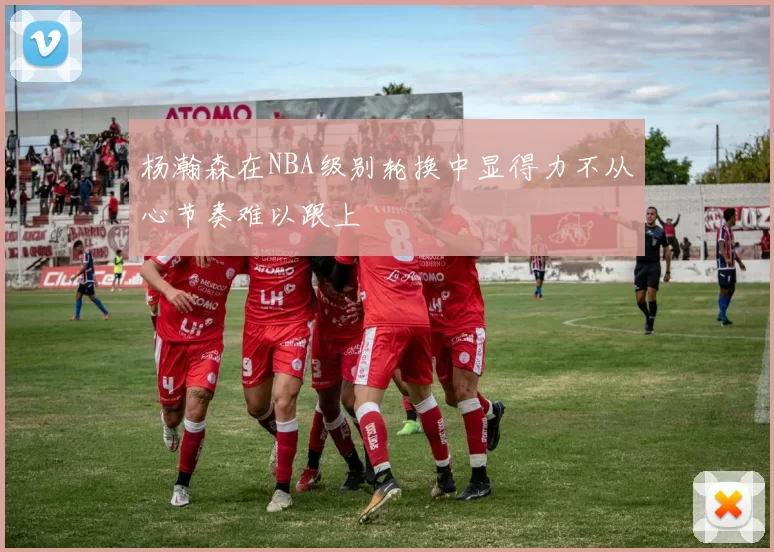 杨瀚森在NBA级别轮换中显得力不从心节奏难以跟上