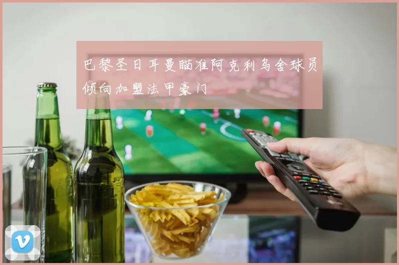 巴黎圣日耳曼瞄准阿克利乌舍球员倾向加盟法甲豪门