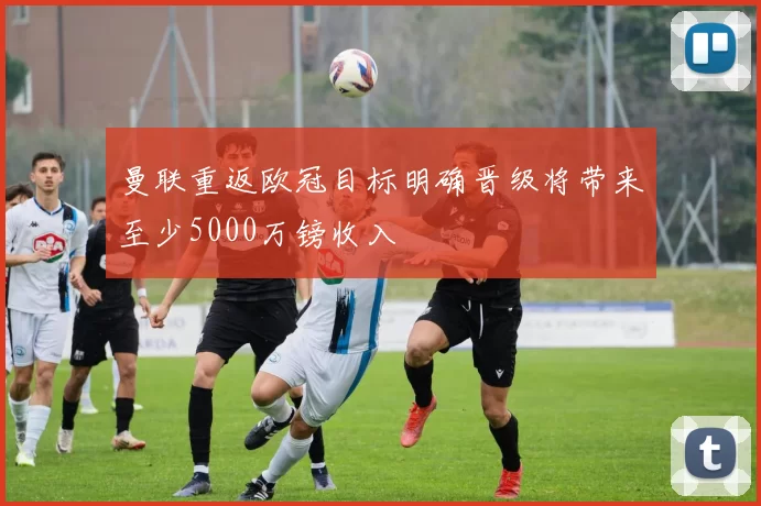 曼联重返欧冠目标明确晋级将带来至少5000万镑收入