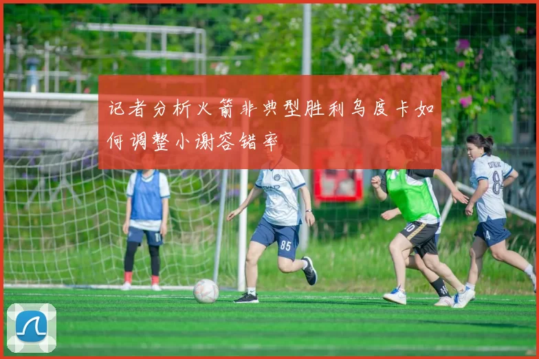 记者分析火箭非典型胜利乌度卡如何调整小谢容错率