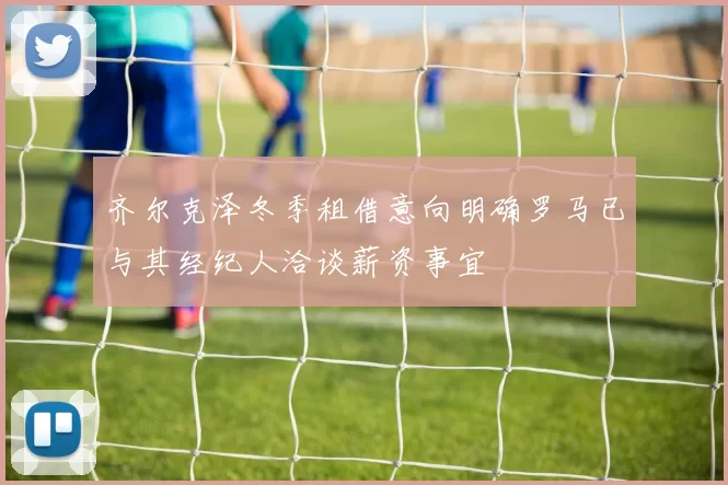 齐尔克泽冬季租借意向明确罗马已与其经纪人洽谈薪资事宜