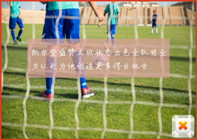 凯尔登盛赞文班状态出色全队将全力以赴为他创造更多得分机会