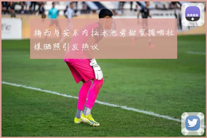 梅西与安东内拉泳池旁甜蜜拥吻社媒晒照引发热议