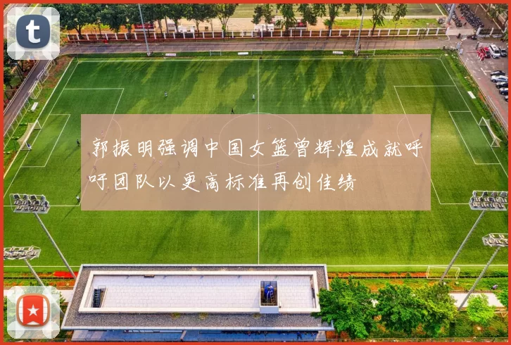 郭振明强调中国女篮曾辉煌成就呼吁团队以更高标准再创佳绩